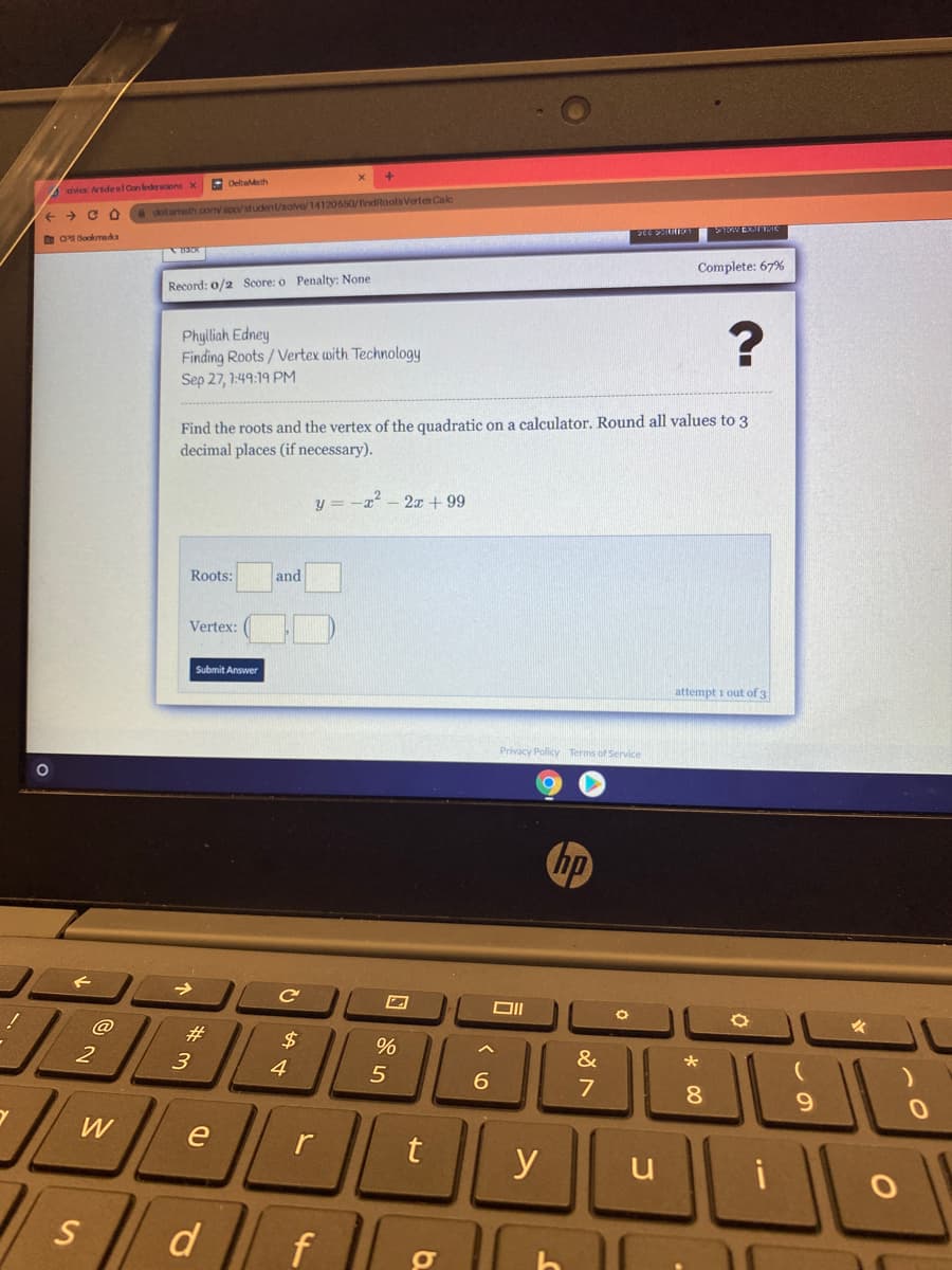 E Deltaldeth
dvicx Aride el Con lederations X
delt ameth.com/ app/student/solve/14120650/findRoots VertexCale
+ > C O
O O Bookmks
Complete: 67%
Record: 0/2 Score: o Penalty: None
Phylliah Edney
Finding Roots/Vertex with Technology
Sep 27, 1:49:19 PM
Find the roots and the vertex of the quadratic on a calculator. Round all values to 3
decimal places (if necessary).
y = -x - 2T + 99
Roots:
and
Vertex:
Submit Answer
attempt i out of 3
Privacy Policy Terms of Service
hp
@
#3
%
2
&
4
6.
7
8
W
e
r
y
u
d
