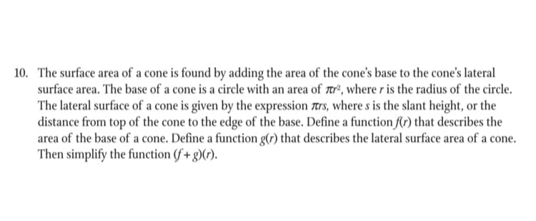 10. The surface area of a cone is found by adding the area of the cone's base to the cone's lateral
surface area. The base of a cone is a circle with an area of tr², where r is the radius of the circle.
The lateral surface of a cone is given by the expression trs, where s is the slant height, or the
distance from top of the cone to the edge of the base. Define a function f(r) that describes the
area of the base of a cone. Define a function g(r) that describes the lateral surface area of a cone.
Then simplify the function (f + g)(r).
