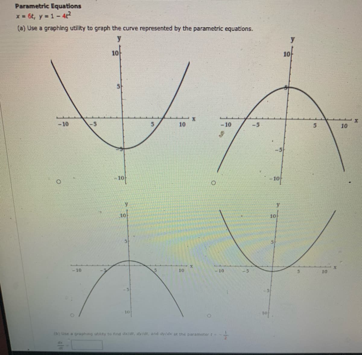 Parametric Equations
x = 6t, y = 1- 4t?
(a) Use a graphing utility to graph the curve represented by the parametric equations.
10
10
-10
-5
10
-10
-5
10
-5
y
y
10
10
-10
10
-10
10
-5
10
10
(b) Use a graphing utility to find dx/dt, dy/dt, and dy/dx at the parameter t-
