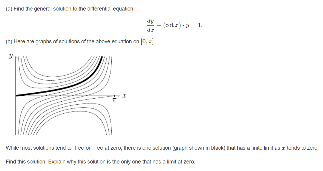 (a) Find the general solution to the differential equation
dy
+ (cot x) · y = 1.
dx
(b) Here are graphs of solutions of the above equation on 0, T).
While most solutions tend to +0 or -o at zero, there is one solution (graph shown in black) that has a finite limit as x tends to zero.
Find this solution. Explain why this solution is the only one that has a limit at zero.
