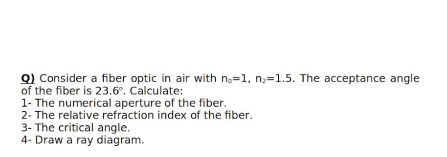 Q) Consider a fiber optic in air with no=1, n,=1.5. The acceptance angle
of the fiber is 23.6°. Calculate:
1- The numerical aperture of the fiber.
2- The relative refraction index of the fiber.
3- The critical angle.
4- Draw a ray diagram.
