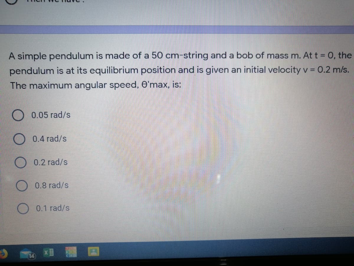 A simple pendulum is made of a 50 cm-string and a bob of mass m. At t = 0, the
pendulum is at its equilibrium position and is given an initial velocity v = 0.2 m/s.
The maximum angular speed, O'max, is:
0.05 rad/s
0.4 rad/s
0.2 rad/s
0.8 rad/s
O 0.1 rad/s
