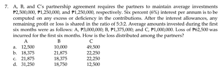 7. A, B, and C's partnership agreement requires the partners to maintain average investments
P2,500,000, P1,250,000, and P1,250,000, respectively. Six percent (6%) interest per annum is to be
computed on any excess or deficiency in the contributions. After the interest allowances, any
remaining profit or loss is shared in the ratio of 5:3:2. Average amounts invested during the first
six months were as follows: A, P3,000,000; B, P1,375,000; and C, P1,000,000. Loss of P62,500 was
incurred for the first six months. How is the loss distributed among the partners?
A
B
а. 12,500
b. 18,375
с. 21,875
d. 31,250
10,000
21,875
18,375
18,750
49,500
22,250
22,250
12,500
