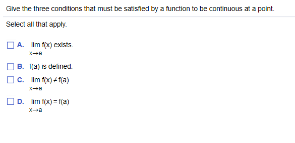 Give the three conditions that must be satisfied by a function to be continuous at a point.
Select all that apply.
| A. lim f(x) exists.
X-a
B. f(a) is defined.
c. lim f(x) # f(a)
X-a
D. lim f(x) = f(a)
X-a
