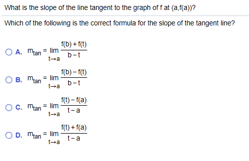 What is the slope of the line tangent to the graph of f at (a,f(a))?
Which of the following is the correct formula for the slope of the tangent line?
f(b) + f(t)
O A. mtan = lim
t-a
b-t
f(b) – 1(t)
O B. Mlan = lim
t-a
b-t
f(t) – 1(a)
Oc. młan = Ilim
t-a
t-a
f(t) + 1(a)
O D. młan = lim
t-a
t-a
