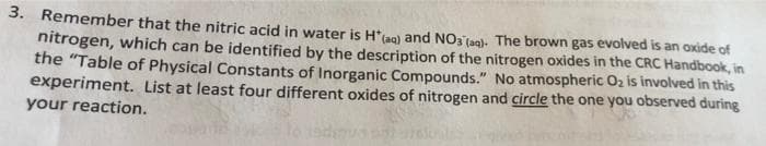 3. Remember that the nitric acid in water is H*lao) and NO3aol. The brown gas evolved is an oxide of
nitrogen, which can be identified by the description of the nitrogen oxides in the CRC Handbook, in
the "Table of Physical Constants of Inorganic Compounds." No atmospheric Oz is involved in this
experiment. List at least four different oxides of nitrogen and circle the one you observed during
your reaction.
