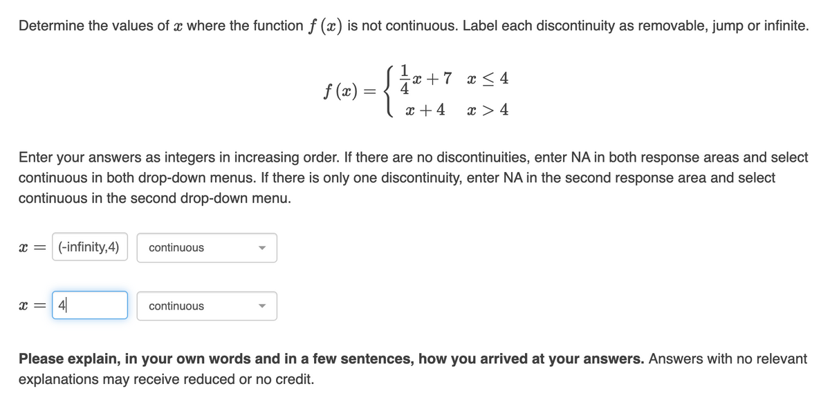 Determine the values of a where the function f (x) is not continuous. Label each discontinuity as removable, jump or infinite.
1x + 7
x ≤ 4
f(x) =
x +4
x>4
Enter your answers as integers in increasing order. If there are no discontinuities, enter NA in both response areas and select
continuous in both drop-down menus. If there is only one discontinuity, enter NA in the second response area and select
continuous in the second drop-down menu.
x = (-infinity,4)
continuous
X=
4
continuous
Please explain, in your own words and in a few sentences, how you arrived at your answers. Answers with no relevant
explanations may receive reduced or no credit.