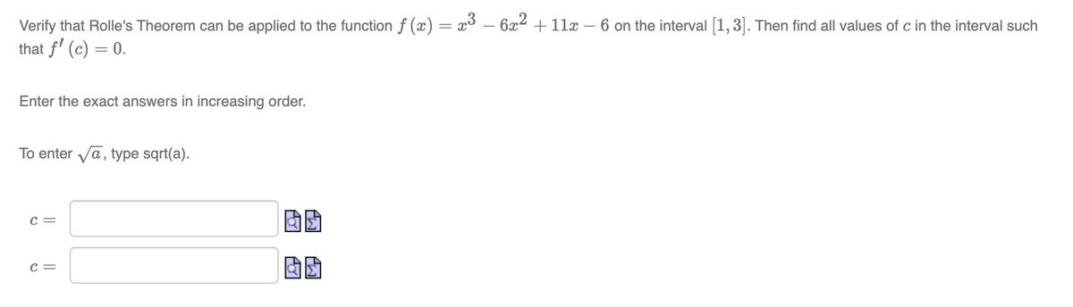 Verify that Rolle's Theorem can be applied to the function ƒ (x) = x³ − 6x² + 11x − 6 on the interval [1,3]. Then find all values of c in the interval such
that f' (c) = 0.
Enter the exact answers in increasing order.
To enter √ā, type sqrt(a).
C =
C =