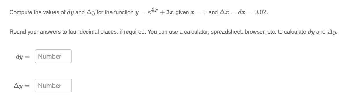 Compute the values of dy and Ay for the function y = e
e4x + 3x given x =
0 and Ax = dx
0.02.
Round your answers to four decimal places, if required. You can use a calculator, spreadsheet, browser, etc. to calculate dy and Ay.
dy = Number
Ay =
Number