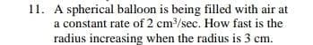 11. A spherical balloon is being filled with air at
a constant rate of 2 cm/sec. How fast is the
radius increasing when the radius is 3 cm.
