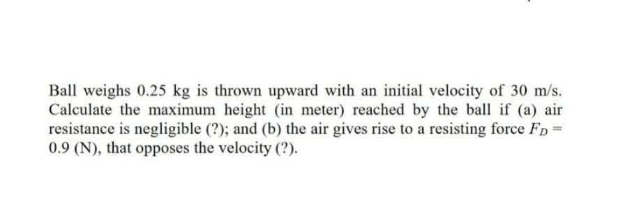 Ball weighs 0.25 kg is thrown upward with an initial velocity of 30 m/s.
Calculate the maximum height (in meter) reached by the ball if (a) air
resistance is negligible (?); and (b) the air gives rise to a resisting force Fp =
0.9 (N), that opposes the velocity (?).
