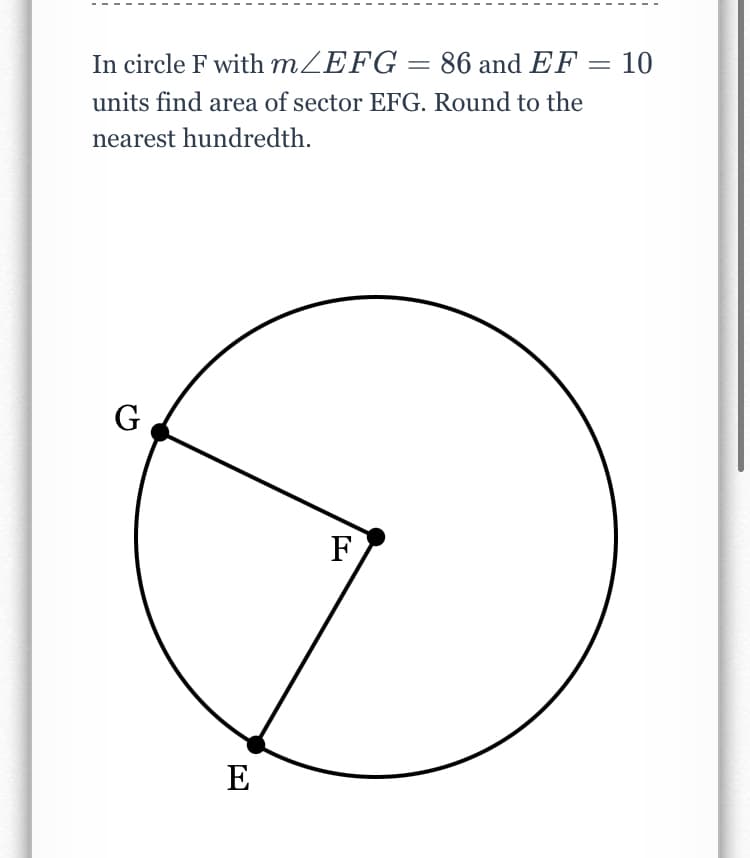 In circle F with MZEFG = 86 and EF = 10
units find area of sector EFG. Round to the
nearest hundredth.
G
F
E
