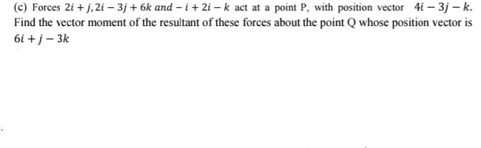 (c) Forces 2i + j,2i – 3j + 6k and – i+ 2i – k act at a point P, with position vector 4i – 3j – k.
Find the vector moment of the resultant of these forces about the point Q whose position vector is
6i +j– 3k
