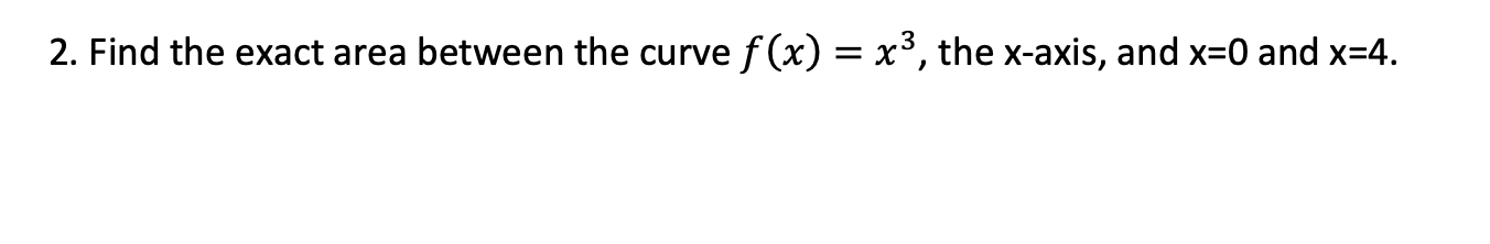 Find the exact area between the curve f (x) = x³, the x-axis, and x=0 and x=4.
