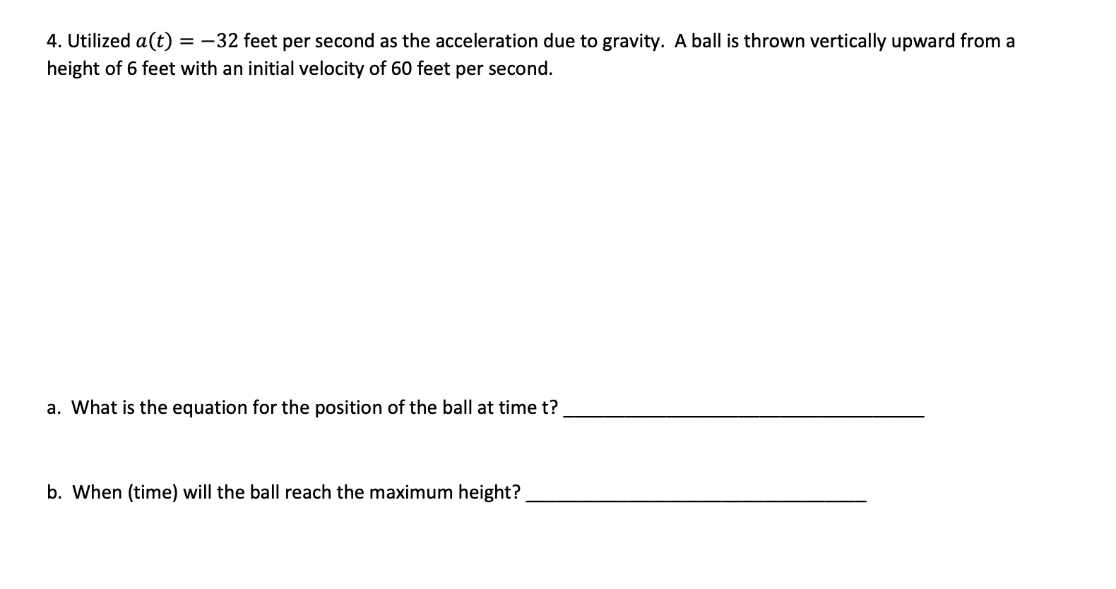 4. Utilized a(t) = -32 feet per second as the acceleration due to gravity. A ball is thrown vertically upward from a
height of 6 feet with an initial velocity of 60 feet per second.
a. What is the equation for the position of the ball at time t?
b. When (time) will the ball reach the maximum height?
