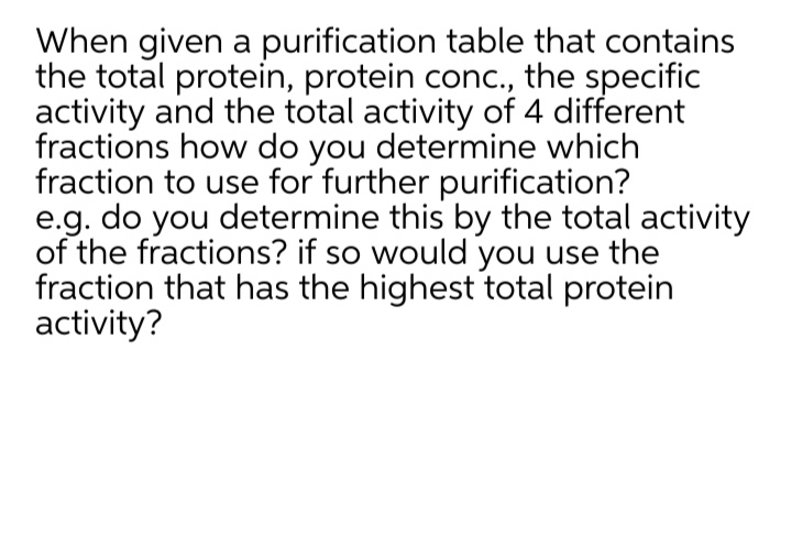 When given a purification table that contains
the total protein, protein conc., the specific
activity and the total activity of 4 different
fractions how do you determine which
fraction to use for further purification?
e.g. do you determine this by the total activity
of the fractions? if so would you use the
fraction that has the highest total protein
activity?
