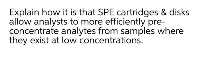 Explain how it is that SPE cartridges & disks
allow analysts to more efficiently pre-
concentrate analytes from samples where
they exist at low concentrations.
