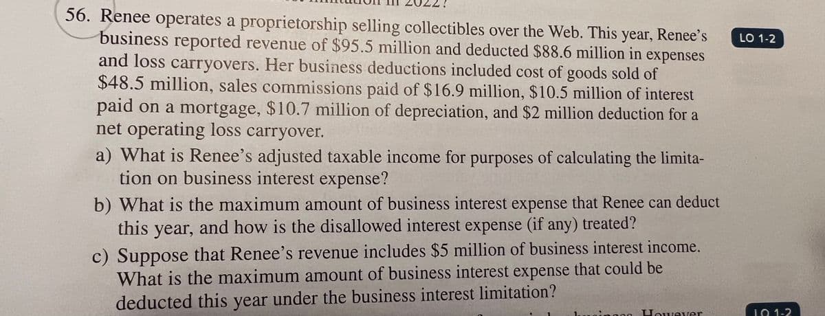 56. Renee operates a proprietorship selling collectibles over the Web. This year, Renee's
business reported revenue of $95.5 million and deducted $88.6 million in expenses
and loss carryovers. Her business deductions included cost of goods sold of
$48.5 million, sales commissions paid of $16.9 million, $10.5 million of interest
paid on a mortgage, $10.7 million of depreciation, and $2 million deduction for a
net operating loss carryover.
a) What is Renee's adjusted taxable income for purposes of calculating the limita-
tion on business interest expense?
b) What is the maximum amount of business interest expense that Renee can deduct
this year, and how is the disallowed interest expense (if any) treated?
c) Suppose that Renee's revenue includes $5 million of business interest income.
What is the maximum amount of business interest expense that could be
deducted this year under the business interest limitation?
usingen However
LO 1-2
101-2