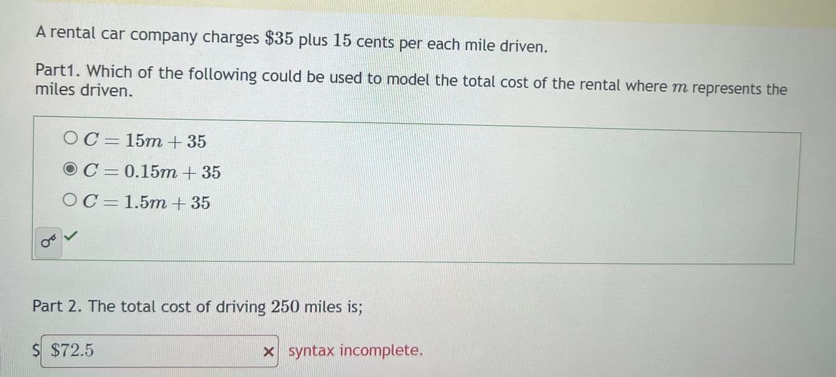 A rental car company charges $35 plus 15 cents per each mile driven.
Part1. Which of the following could be used to model the total cost of the rental where m represents the
miles driven.
OC-15m +35
OC
OC
0.15m + 35
1.5m + 35
Part 2. The total cost of driving 250 miles is;
$ $72.5
x syntax incomplete.