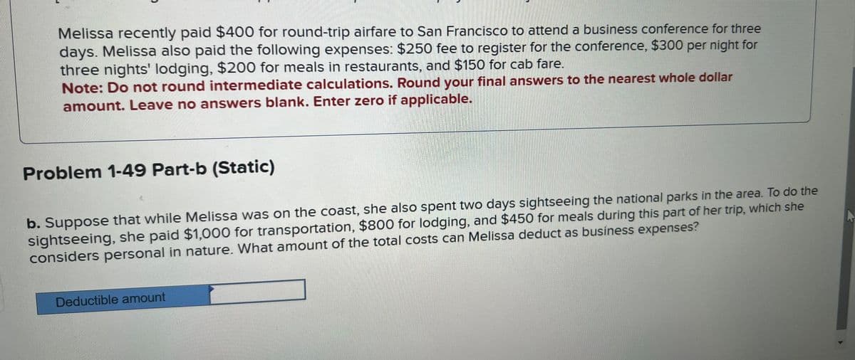 Melissa recently paid $400 for round-trip airfare to San Francisco to attend a business conference for three
days. Melissa also paid the following expenses: $250 fee to register for the conference, $300 per night for
three nights' lodging, $200 for meals in restaurants, and $150 for cab fare.
Note: Do not round intermediate calculations. Round your final answers to the nearest whole dollar
amount. Leave no answers blank. Enter zero if applicable.
Problem 1-49 Part-b (Static)
b. Suppose that while Melissa was on the coast, she also spent two days sightseeing the national parks in the area. To do the
sightseeing, she paid $1,000 for transportation, $800 for lodging, and $450 for meals during this part of her trip, which she
considers personal in nature. What amount of the total costs can Melissa deduct as business expenses?
Deductible amount
A