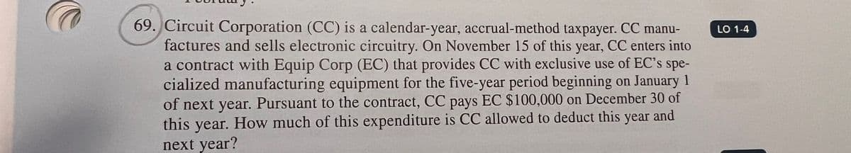 69. Circuit Corporation (CC) is a calendar-year, accrual-method taxpayer. CC manu-
factures and sells electronic circuitry. On November 15 of this year, CC enters into
a contract with Equip Corp (EC) that provides CC with exclusive use of EC's spe-
cialized manufacturing equipment for the five-year period beginning on January 1
of next year. Pursuant to the contract, CC pays EC $100,000 on December 30 of
this year. How much of this expenditure is CC allowed to deduct this year and
next year?
LO 1-4