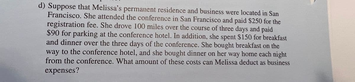 d) Suppose that Melissa's permanent residence and business were located in San
Francisco. She attended the conference in San Francisco and paid $250 for the
registration fee. She drove 100 miles over the course of three days and paid
$90 for parking at the conference hotel. In addition, she spent $150 for breakfast
and dinner over the three days of the conference. She bought breakfast on the
way to the conference hotel, and she bought dinner on her way home each night
from the conference. What amount of these costs can Melissa deduct as business
expenses?
