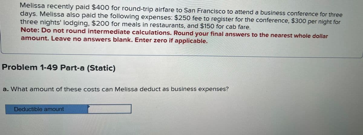Melissa recently paid $400 for round-trip airfare to San Francisco to attend a business conference for three
days. Melissa also paid the following expenses: $250 fee to register for the conference, $300 per night for
three nights' lodging, $200 for meals in restaurants, and $150 for cab fare.
Note: Do not round intermediate calculations. Round your final answers to the nearest whole dollar
amount. Leave no answers blank. Enter zero if applicable.
Problem 1-49 Part-a (Static)
a. What amount of these costs can Melissa deduct as business expenses?
Deductible amount