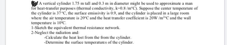 A vertical cylinder 1.75 m tall and 0.3 m in diameter might be used to approximate a man
for heat-transfer purposes (thermal conductivity, k-0.8 /m°C). Suppose the center temperature of
the cylinder is 37°C, the surface emissivity is 0.9, and the cylinder is placed in a large room
where the air temperature is 20°C and the heat transfer coefficient is 20W /m2°C and the wall
temperature is 10°C.
1-Sketch the equivalent thermal resistance network.
2-Neglect the radiation and:
-Cakculate the heat lost from the from the cylinder.
-Determine the surface temperatures of the cylinder.
