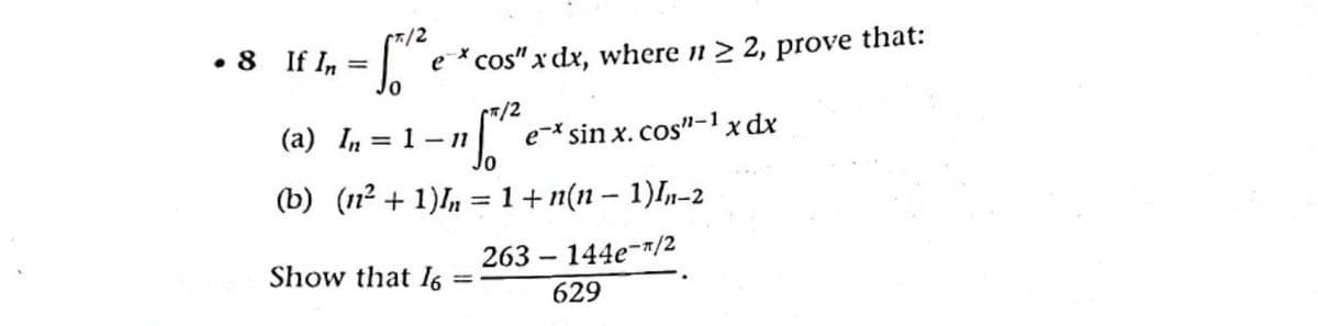 7/2
• 8 If In =| e* cos" x dx, where n 2 2, prove that:
Jo
(a) In = 1 - 11
e-* sin x. cos"-1 x dx
(b) (1n2 + 1)In =1+n(11 – 1)In-2
Show that I6
263 – 144e-"/2
629
