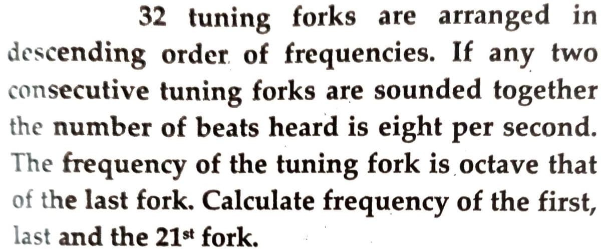 32 tuning forks are arranged in
descending order of frequencies. If any two
consecutive tuning forks are sounded together
the number of beats heard is eight per second.
The frequency of the tuning fork is octave that
of the last fork. Calculate frequency of the first,
last and the 21st fork.
