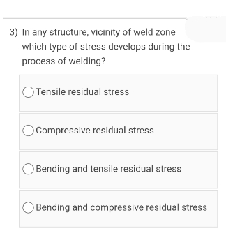3) In any structure, vicinity of weld zone
which type of stress develops during the
process of welding?
Tensile residual stress
Compressive residual stress
Bending and tensile residual stress
Bending and compressive residual stress
