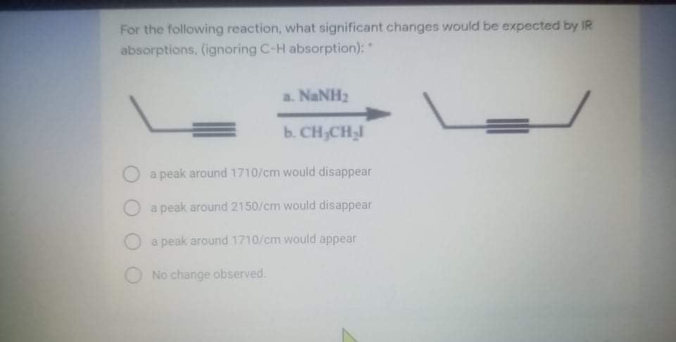 For the following reaction, what significant changes would be expected by IR
absorptions, (ignoring C-H absorption): "
a. NaNH2
b. CH;CHI
a peak around 1710/cm would disappear
a peak around 2150/cm would disappear
a peak around 1710/cm would appear
No change observed.
