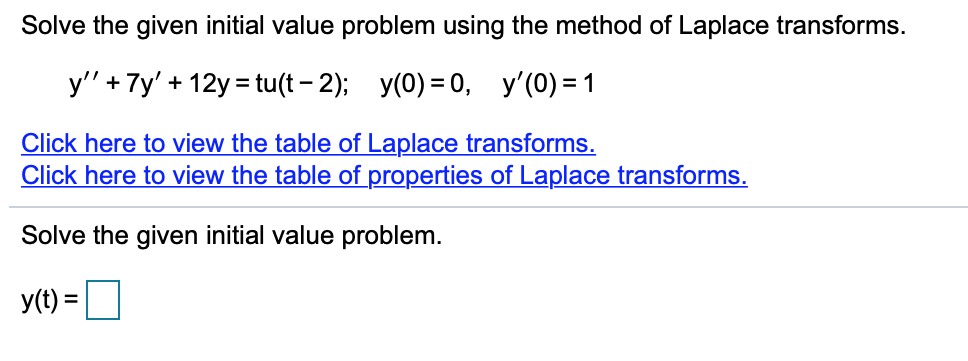 Solve the given initial value problem using the method of Laplace transforms.
у'+7y'+12y%3tu(t- 2); у(0) - 0,
y'(0) = 1
Click here to view the table of Laplace transforms.
Click here to view the table of properties of Laplace transforms.
Solve the given initial value problem.
y(t) =|
