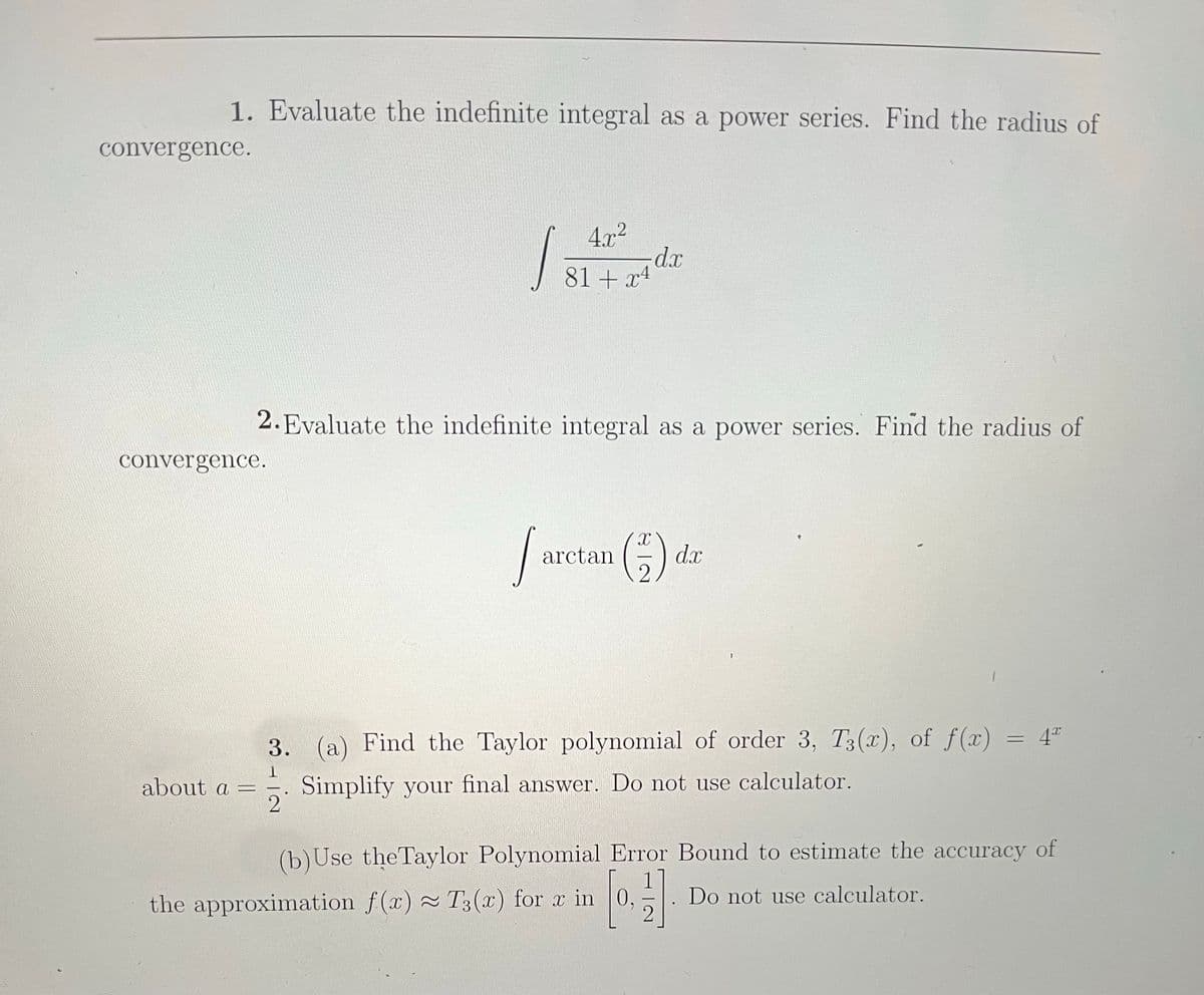 1. Evaluate the indefinite integral as a power series. Find the radius of
convergence.
4.x2
81 + x4
2. Evaluate the indefinite integral as a power series. Find the radius of
convergence.
dx
3. (a) Find the Taylor polynomial of order 3, T3(x), of f(x) = 4"
Simplify your final answer. Do not use calculator.
2
about a =
(b)Use the Taylor Polynomial Error Bound to estimate the accuracy of
Do not use calculator.
the approximation f(x) T3(x) for x in
