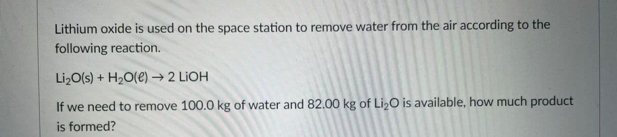 Lithium oxide is used on the space station to remove water from the air according to the
following reaction.
Li2O(s) + H2O(e) → 2 LIOH
If we need to remove 100.0 kg of water and 82.00 kg of Li2O is available, how much product
is formed?
