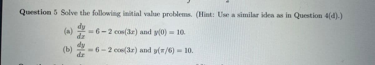 Question 5 Solve the following initial value problems. (Hint: Use a similar idea as in Question 4(d).)
dy
(a)
6 – 2 cos(3.r) and y(0) = 10.
dr
dy
(b)
6-2 cos(3x) and y(T/6) = 10.
dx
