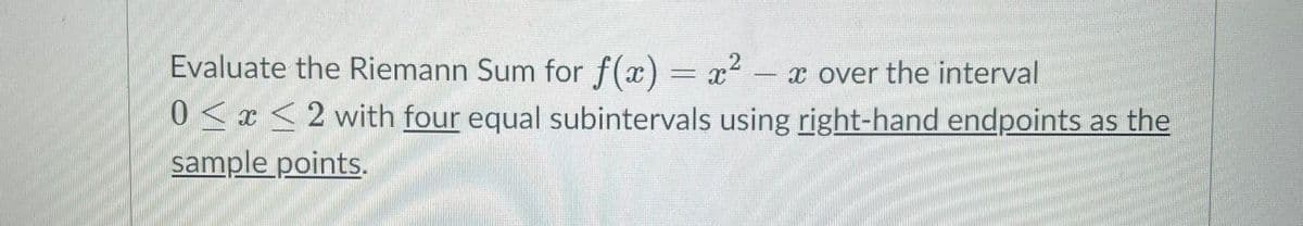 Evaluate the Riemann Sum for f(x) = x2 - x over the interval
0<x <2 with four equal subintervals using right-hand endpoints as the
sample points.
