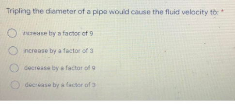 Tripling the diameter of a pipe would cause the fluid velocity tồ:
O increase by a factor of 9
O increase by a factor of 3
O decrease by a factor of 9
decrease by a factor of 3
