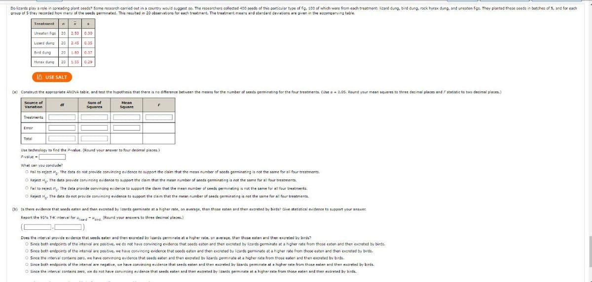 Do lizards play a role in spreading plant seeds? Some research carried out in a country would suggest so. The researchers collected 400 seeds of this particular type of fig, 100 of which were from each treatment: lizard dung, bird dung, rock hyrax dung, and uneaten figs. They planted these seeds in batches of 5, and for each
group of 5 they recorded how many of the seeds germinated. This resulted in 20 observations for each treatment. The treatment meens and standard deviations are given in the accompanying table.
Treatment n x
Uneaten figs 20 2.50 0.30
Lizard dung 20 2.45 0.35
Bird dung
20 1.80 0.37
|Нуrах dung
20 1.550.29
A USE SALT
(a) Construct the appropriate ANOVA table, and test the hypothesis that there is no difference between the means for the number of seeds germinating for the four treatments. (Use a = 0.0S. Round your mean squares to three decimal places and F statistic to two decimal places.)
Sum of
Squares
Source of
Mean
df
Variation
Square
Treatments
Error
Total
Use technology to find the Pvalue. (Round your answer to four decimal places.)
P-value -
What can you condude?
O Fail to reject Hg. The data do not provide convincing evidence to support the claim that the mean number of seeds germinating is not the same for all four treatments.
O Reject H. The data provide convincing evidence to support the claim that the mean number of seeds germinating is not the same for all four treatments.
O Fail to reject H. The data provide convincing evidence to support the claim that the mean number of seeds germinating is not the same for all four treatments.
O Reject H.. The data do not provide convincing evidence to support the claim that the mean number of seeds germinating is not the same for all four treatments.
(b) Is there evidence that seeds eaten and then excreted by lizards germinate at a higher rate, on average, than those eaten and then excreted by birds? Give statistical evidence to support your answer.
Report the 95% T-K interval for ..d -id (Round your answers to three decimal places.)
Does the interval provide evidence that seeds eaten and then excreted by lizards germinate at a higher rate, on average, than those eaten and then excreted by birds?
O Since both endpoints of the interval are positive, we do not have convincing evidence that seeds eaten and then excreted by lizards germinate at a higher rate from those eaten and then excreted by birds.
O Since both endpoints of the interval are positive, we have convincing evidence that seeds eaten and then excreted by lizards germinate at a higher rate from those eaten and then excreted by birds.
O Since the interval contains zero, we have convincing evidence that seeds eaten and then excreted by lizards germinate at a higher rate from those eaten and then excreted by birds.
O Since both endpoints of the interval are negative, we have convincing evidence that seeds eaten and then excreted by lizards germinate at a higher rate from those eaten and then excreted by birds.
O Since the interval contains zero, we do not have convincing evidence that seeds eaten and then excreted by lizards germinate at a higher rate from those eaten and then excreted by birds.
