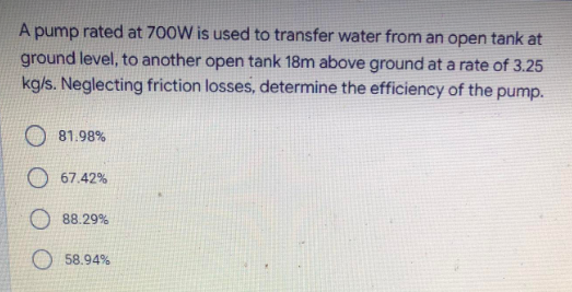 A pump rated at 700W is used to transfer water from an open tank at
ground level, to another open tank 18m above ground at a rate of 3.25
kg/s. Neglecting friction losses, determine the efficiency of the pump.
81.98%
O 67.42%
88.29%
58.94%
