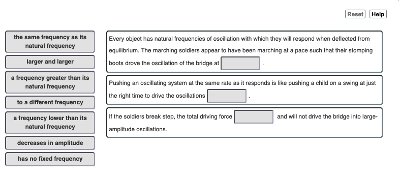 the same frequency as its
natural frequency
larger and larger
a frequency greater than its
natural frequency
to a different frequency
a frequency lower than its
natural frequency
decreases in amplitude
has no fixed frequency
Reset Help
Every object has natural frequencies of oscillation with which they will respond when deflected from
equilibrium. The marching soldiers appear to have been marching at a pace such that their stomping
boots drove the oscillation of the bridge at
Pushing an oscillating system at the same rate as it responds is like pushing a child on a swing at just
the right time to drive the oscillations
If the soldiers break step, the total driving force
amplitude oscillations.
and will not drive the bridge into large-
