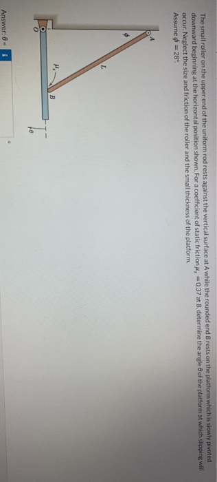 The small roller on the upper end of the uniform rod rests against the vertical surface at A while the rounded end B rests on the platform which is slowly pivoted
downward beginning at the horizontal position shown. For a coefficient of static friction , 0.37 at B, determine the angle of the platform at which slipping will
occur. Neglect the size and friction of the roller and the small thickness of the platform.
Assume = 28°
Answer: 8-
L
H₁
B