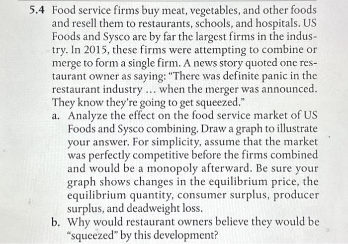 5.4 Food service firms buy meat, vegetables, and other foods
and resell them to restaurants, schools, and hospitals. US
Foods and Sysco are by far the largest firms in the indus-
try. In 2015, these firms were attempting to combine or
merge to form a single firm. A news story quoted one res-
taurant owner as saying: "There was definite panic in the
restaurant industry... when the merger was announced.
They know they're going to get squeezed."
a. Analyze the effect on the food service market of US
Foods and Sysco combining. Draw a graph to illustrate
your answer. For simplicity, assume that the market
was perfectly competitive before the firms combined
and would be a monopoly afterward. Be sure your
graph shows changes in the equilibrium price, the
equilibrium quantity, consumer surplus, producer
surplus, and deadweight loss.
b. Why would restaurant owners believe they would be
"squeezed" by this development?
