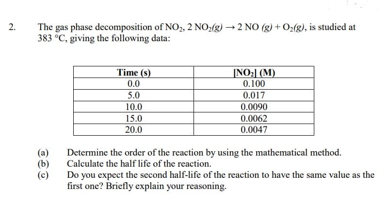 The gas phase decomposition of NO2, 2 NO2(g) → 2 NO (g) + 02(g), is studied at
383 °C, giving the following data:
NO2] (M)
0.100
Time (s)
0.0
5.0
0.017
10.0
0.0090
15.0
0.0062
20.0
0.0047
(a)
(b)
(c)
Determine the order of the reaction by using the mathematical method.
Calculate the half life of the reaction.
Do you expect the second half-life of the reaction to have the same value as the
first one? Briefly explain your reasoning.
2.
