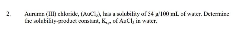 2.
Aurumn (III) chloride, (AuCl3), has a solubility of 54 g/100 mL of water. Determine
the solubility-product constant, Ksp, of AuCl3 in water.
