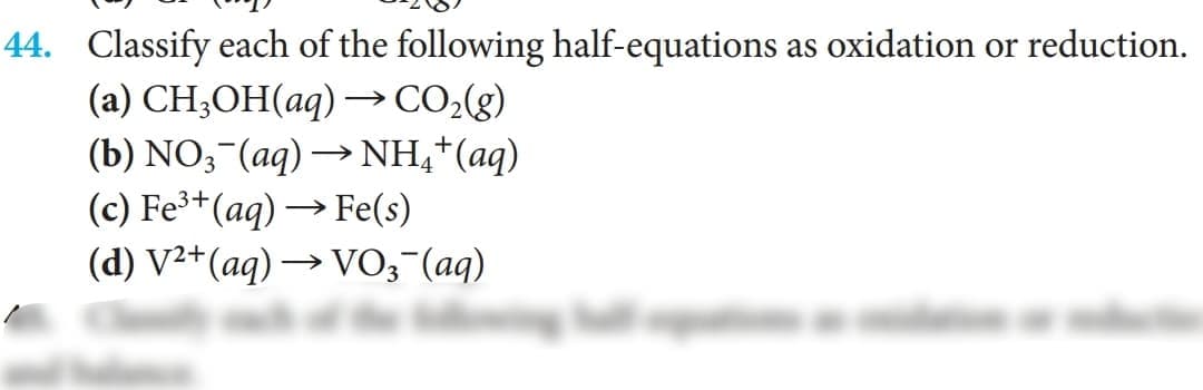 44. Classify each of the following half-equations as oxidation or reduction.
(а) CH,ОН(аq) —со,g)
(b) NO,-(aq) → NH,*(aq)
(c) Fe³+(aq) → Fe(s)
(d) V²+(aq) → VO;¯(aq)
