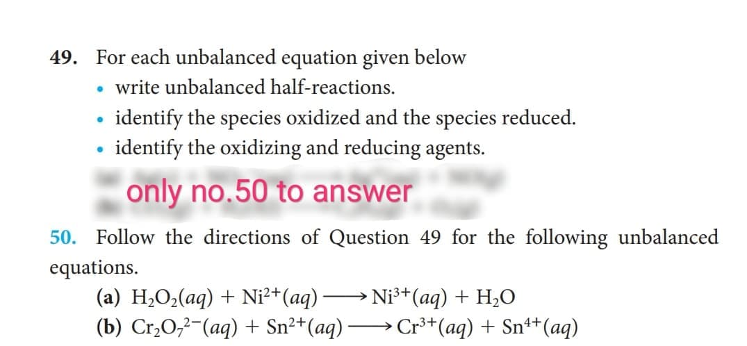 49. For each unbalanced equation given below
write unbalanced half-reactions.
• identify the species oxidized and the species reduced.
identify the oxidizing and reducing agents.
only no.50 to answer
50. Follow the directions of Question 49 for the following unbalanced
equations.
Ni³+(aq) + H2O
(a) H2O2(aq) + Ni²+(aq) -
(b) Cr,O;²-(aq) + Sn²+(aq) -
Cr³*(aq) + Sn++(aq)
