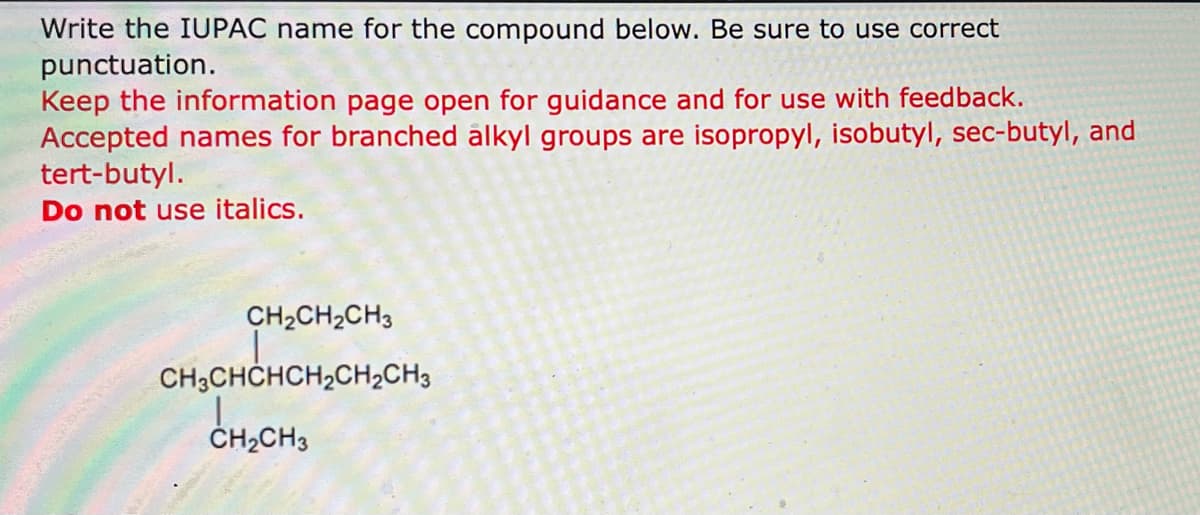 Write the IUPAC name for the compound below. Be sure to use correct
punctuation.
Keep the information page open for guidance and for use with feedback.
Accepted names for branched alkyl groups are isopropyl, isobutyl, sec-butyl, and
tert-butyl.
Do not use italics.
CH2CH2CH3
CH3CHCHCH₂CH₂CH3
CH₂CH3