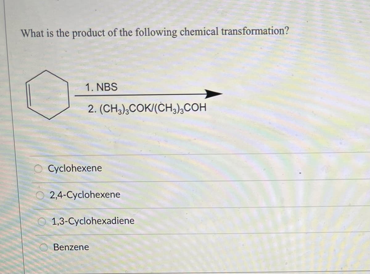 What is the product of the following chemical transformation?
O
0
1. NBS
2. (CH3)3COK/(CH3)3COH
Cyclohexene
2,4-Cyclohexene
1,3-Cyclohexadiene
Benzene