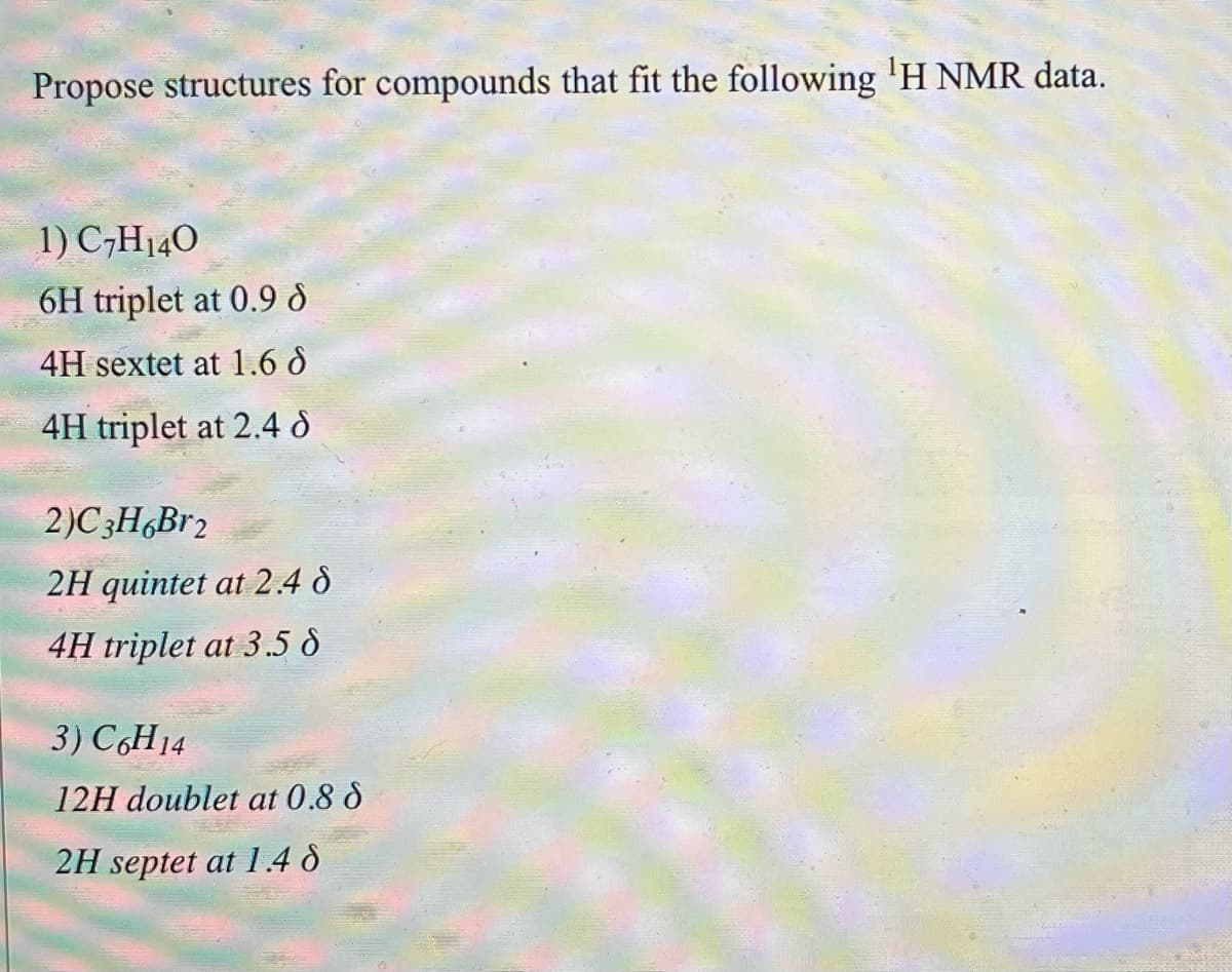 Propose structures for compounds that fit the following ¹H NMR data.
1) C7H140
6H triplet at 0.9 8
4H sextet at 1.6 d
4H triplet at 2.4 d
2)C3H6Br₂
2H quintet at 2.48
4H triplet at 3.5 d
3) C6H14
12H doublet at 0.8 8
2H septet at 1.48